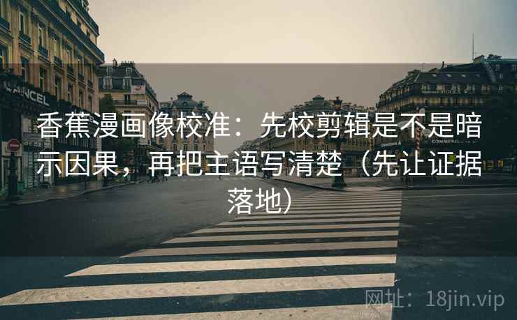 香蕉漫画像校准：先校剪辑是不是暗示因果，再把主语写清楚（先让证据落地）