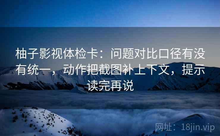 柚子影视体检卡：问题对比口径有没有统一，动作把截图补上下文，提示读完再说