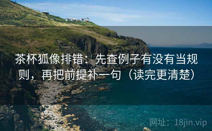 茶杯狐像排错：先查例子有没有当规则，再把前提补一句（读完更清楚）