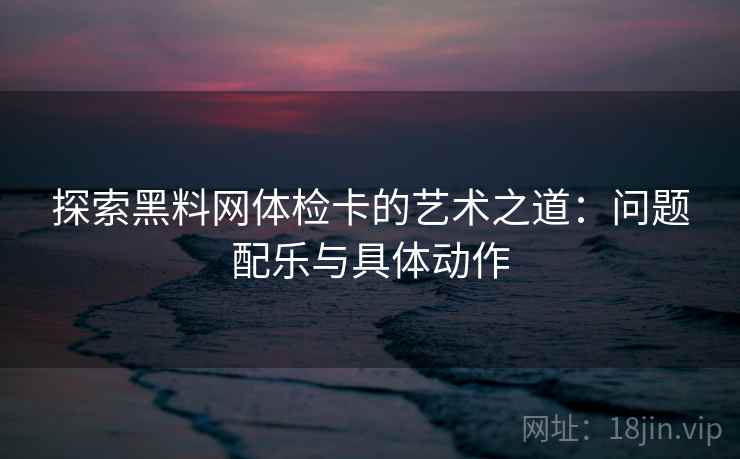 探索黑料网体检卡的艺术之道：问题配乐与具体动作