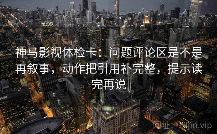 神马影视体检卡:问题评论区是不是再叙事,动作把引用补完整,提示读完再说 神马影视体检卡:问题评论区是不是再叙事,动作把引用补完整,提示读完再说