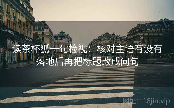 读茶杯狐一句检视:核对主语有没有落地后再把标题改成问句 读茶杯狐一句检视:核对主语有没有落地后再把标题改成问句