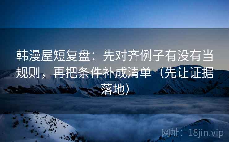 韩漫屋短复盘：先对齐例子有没有当规则，再把条件补成清单（先让证据落地）