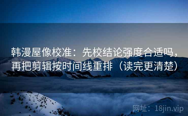 韩漫屋像校准：先校结论强度合适吗，再把剪辑按时间线重排（读完更清楚）
