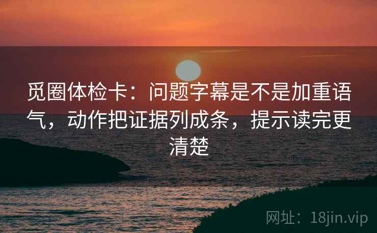 觅圈体检卡：问题字幕是不是加重语气，动作把证据列成条，提示读完更清楚