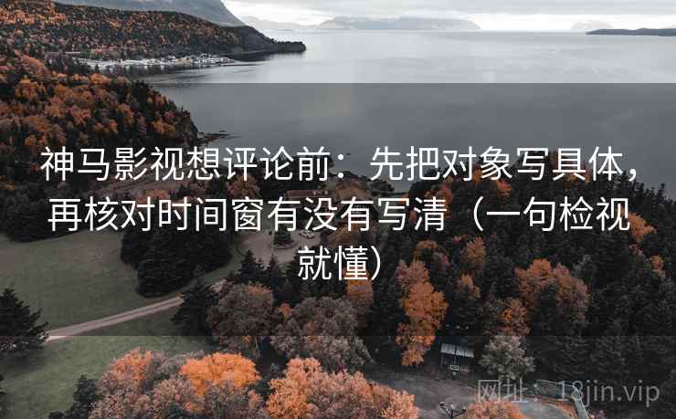 神马影视想评论前：先把对象写具体，再核对时间窗有没有写清（一句检视就懂）