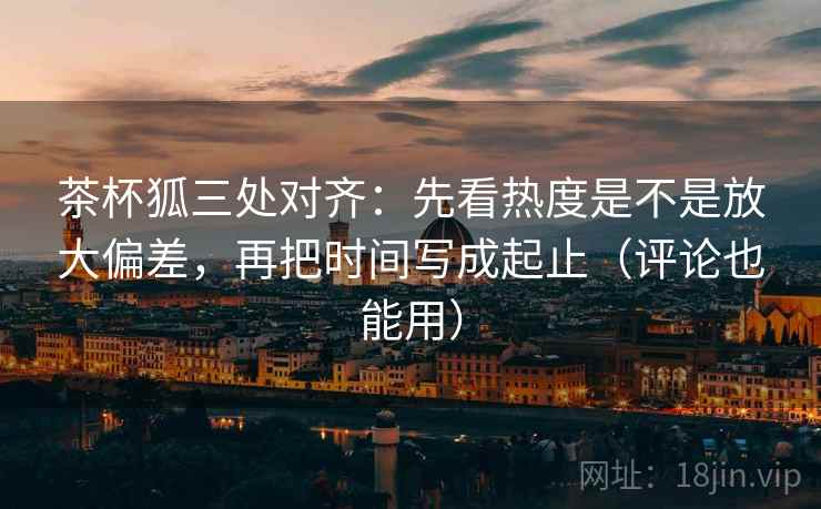 茶杯狐三处对齐：先看热度是不是放大偏差，再把时间写成起止（评论也能用）
