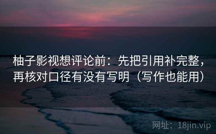 柚子影视想评论前：先把引用补完整，再核对口径有没有写明（写作也能用）