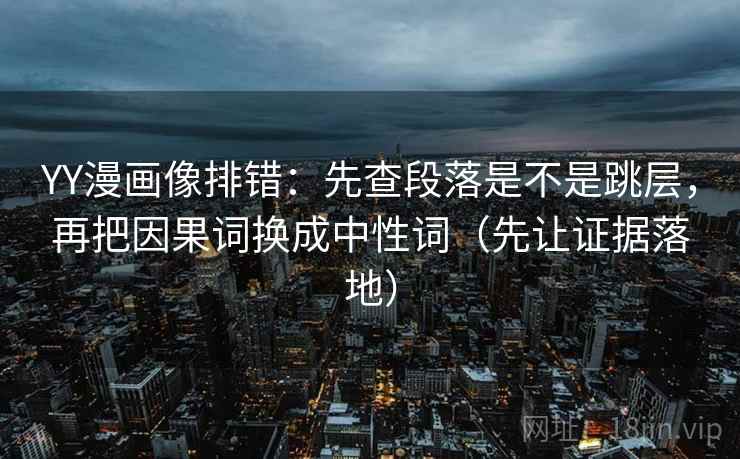 YY漫画像排错：先查段落是不是跳层，再把因果词换成中性词（先让证据落地）