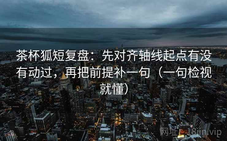 茶杯狐短复盘：先对齐轴线起点有没有动过，再把前提补一句（一句检视就懂）