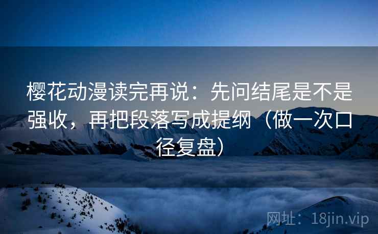 樱花动漫读完再说：先问结尾是不是强收，再把段落写成提纲（做一次口径复盘）