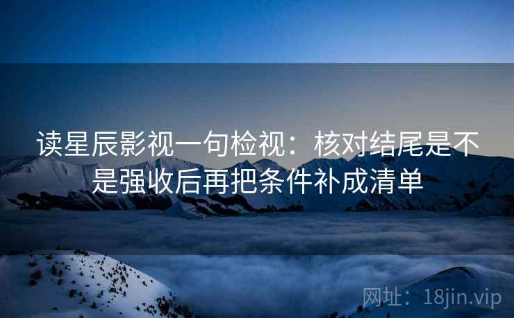 读星辰影视一句检视：核对结尾是不是强收后再把条件补成清单