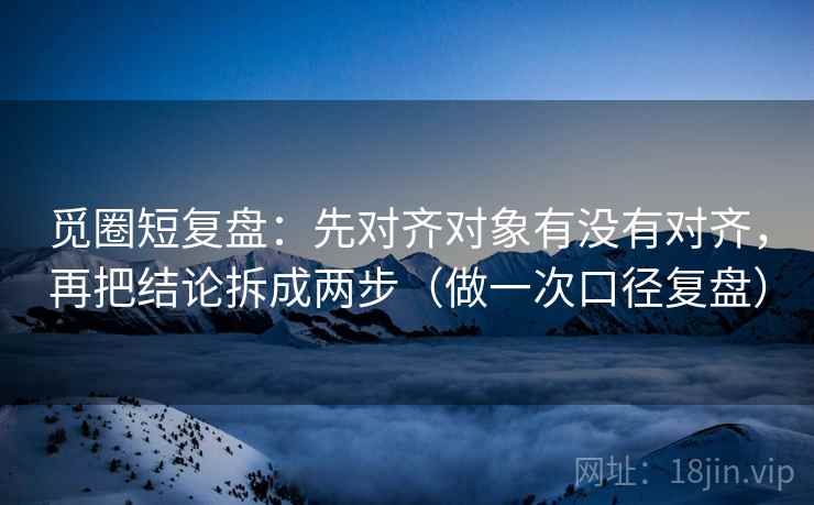 觅圈短复盘：先对齐对象有没有对齐，再把结论拆成两步（做一次口径复盘）