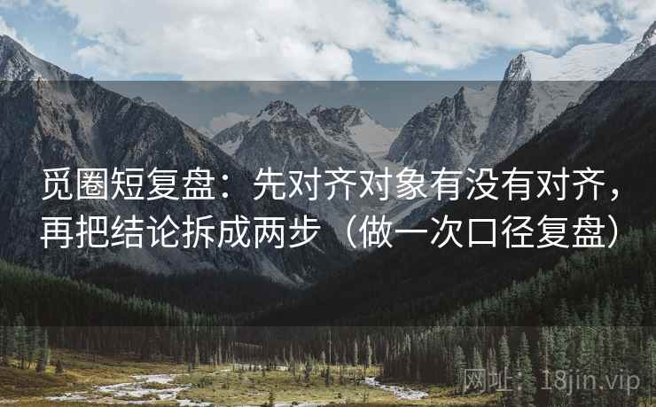 觅圈短复盘：先对齐对象有没有对齐，再把结论拆成两步（做一次口径复盘）