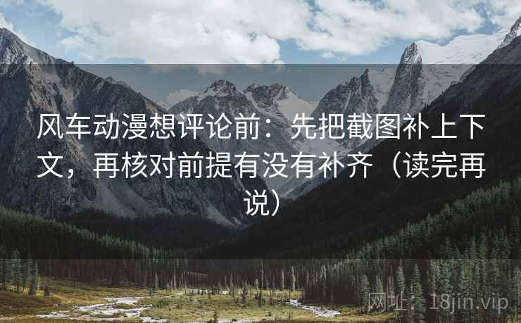 风车动漫想评论前：先把截图补上下文，再核对前提有没有补齐（读完再说）