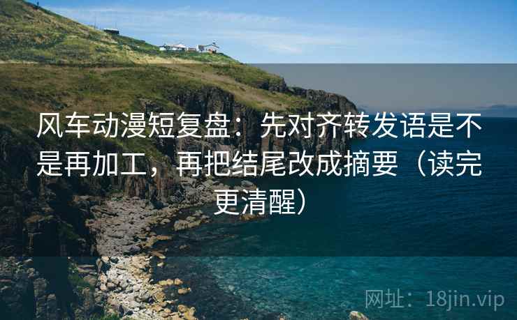风车动漫短复盘：先对齐转发语是不是再加工，再把结尾改成摘要（读完更清醒）