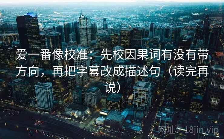 爱一番像校准：先校因果词有没有带方向，再把字幕改成描述句（读完再说）