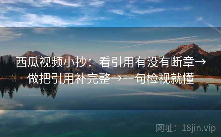 西瓜视频小抄：看引用有没有断章→做把引用补完整→一句检视就懂