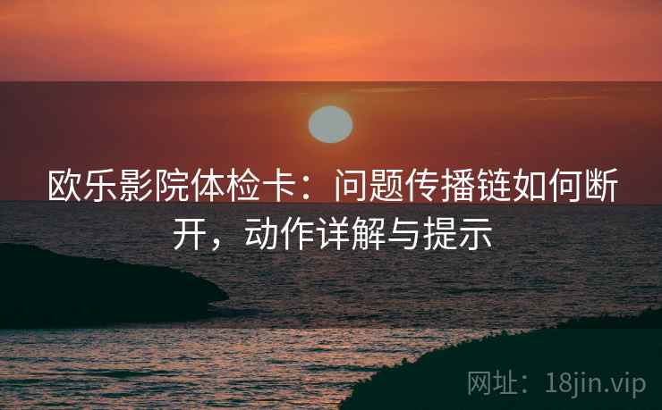 欧乐影院体检卡：问题传播链如何断开，动作详解与提示